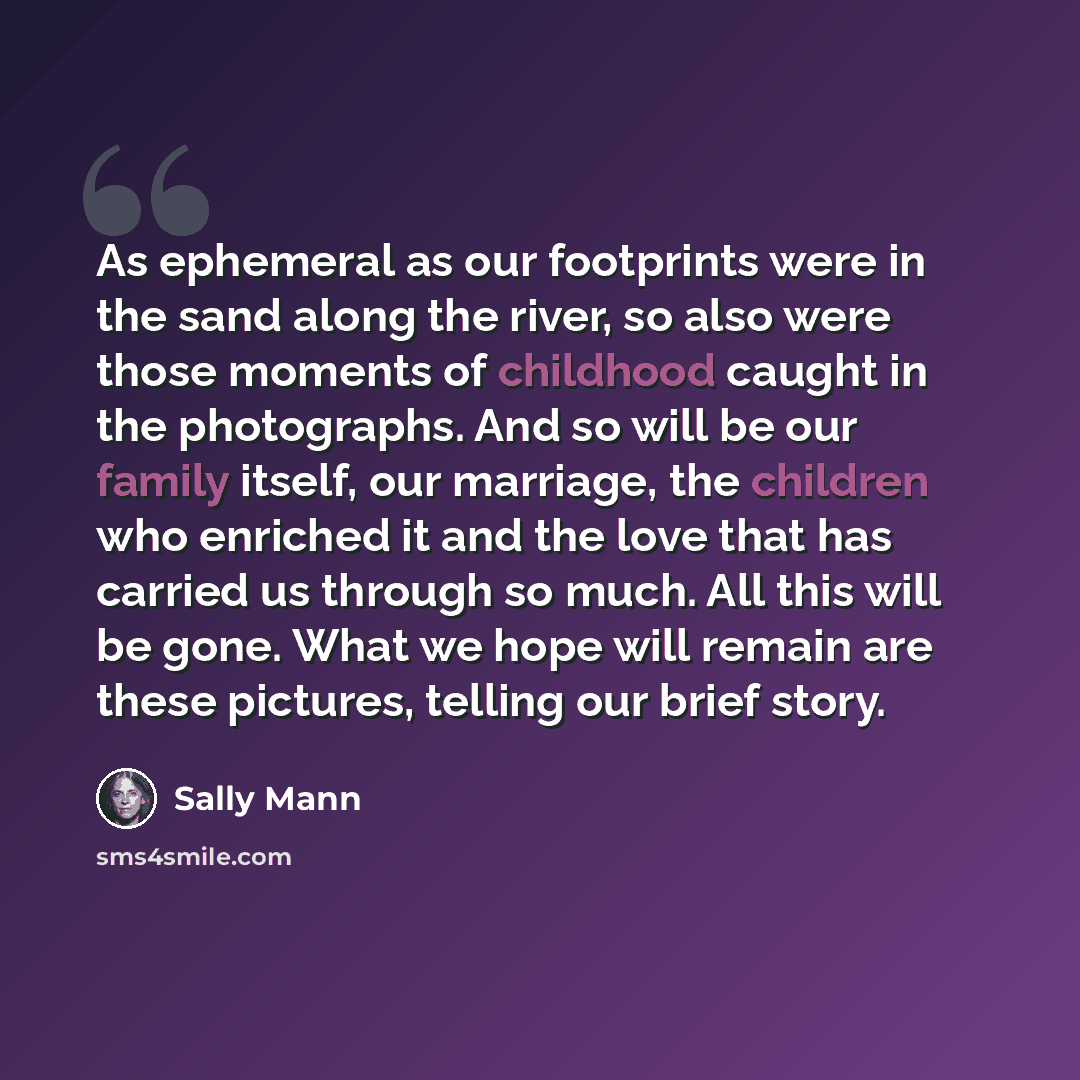 “As ephemeral as our footprints were in the sand along the river, so also were those moments of childhood caught in the photographs. And so will be our family itself, our marriage, the children who enriched it and the love that has carried us through so much. All this will be gone. What we hope…” quote by Sally Mann