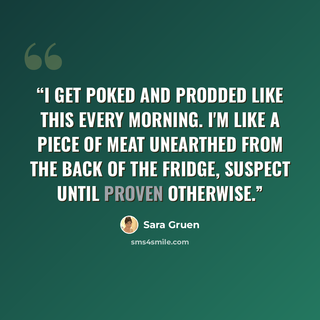 “I get poked and prodded like this every morning. I'm like a piece of meat unearthed from the back of the fridge, suspect until proven otherwise.” quote by Sara Gruen