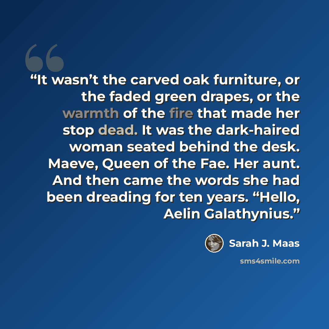 “It wasn’t the carved oak furniture, or the faded green drapes, or the warmth of the fire that made her stop dead. It was the dark-haired woman seated behind the desk. Maeve, Queen of the Fae. Her aunt. And then came the words she had been dreading for ten years. “Hello, Aelin Galathynius.” quote by Sarah J. Maas