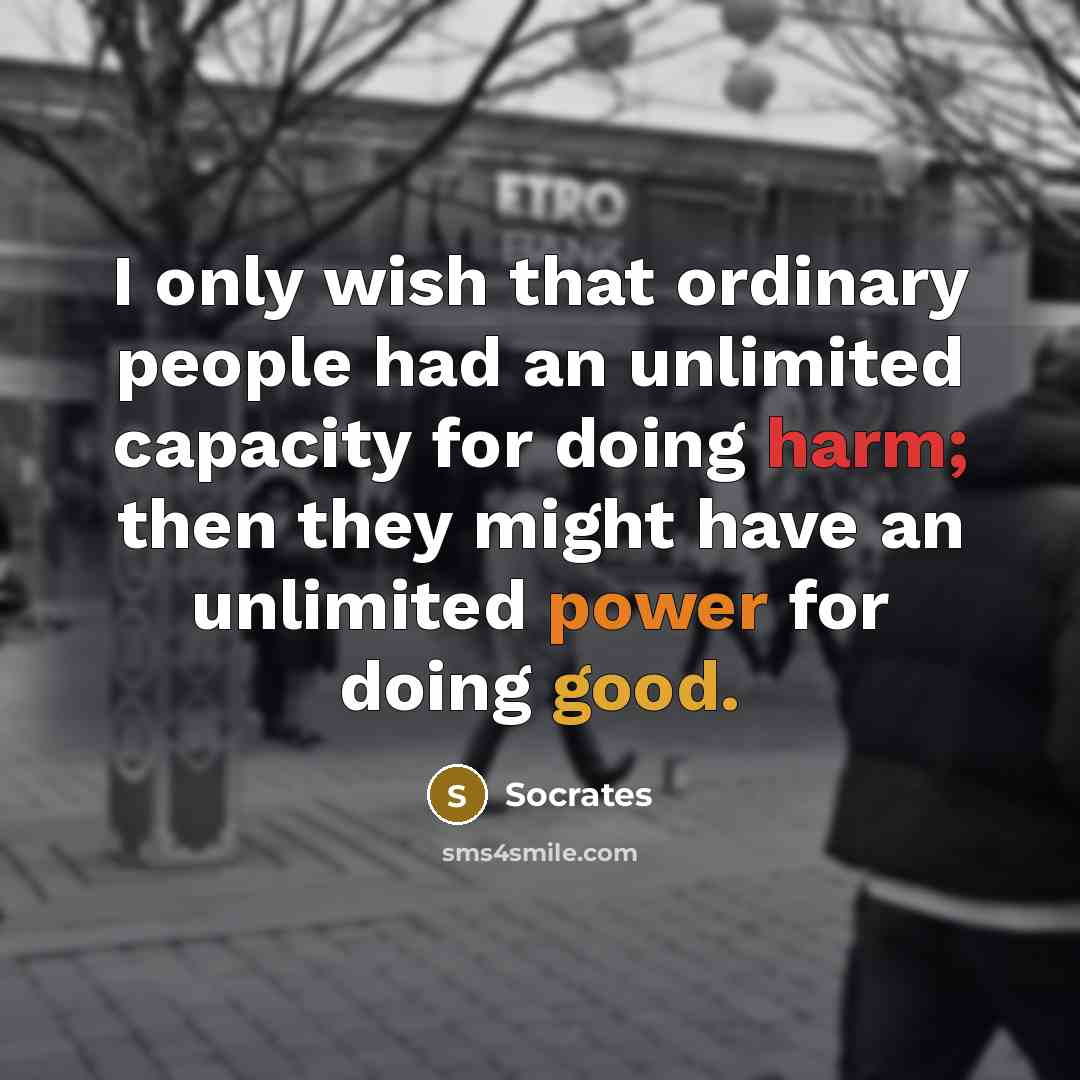 “I only wish that ordinary people had an unlimited capacity for doing harm; then they might have an unlimited power for doing good.” quote by Socrates