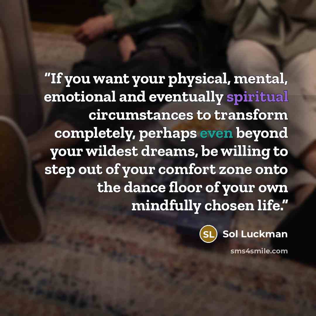 “If you want your physical, mental, emotional and eventually spiritual circumstances to transform completely, perhaps even beyond your wildest dreams, be willing to step out of your comfort zone onto the dance floor of your own mindfully chosen life.” quote by Sol Luckman