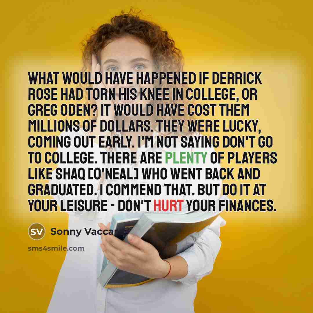 “What would have happened if Derrick Rose had torn his knee in college, or Greg Oden? It would have cost them millions of dollars. They were lucky, coming out early. I'm not saying don't go to college. There are plenty of players like Shaq [O'Neal] who went back and graduated. I commend that. But…” quote by Sonny Vaccaro