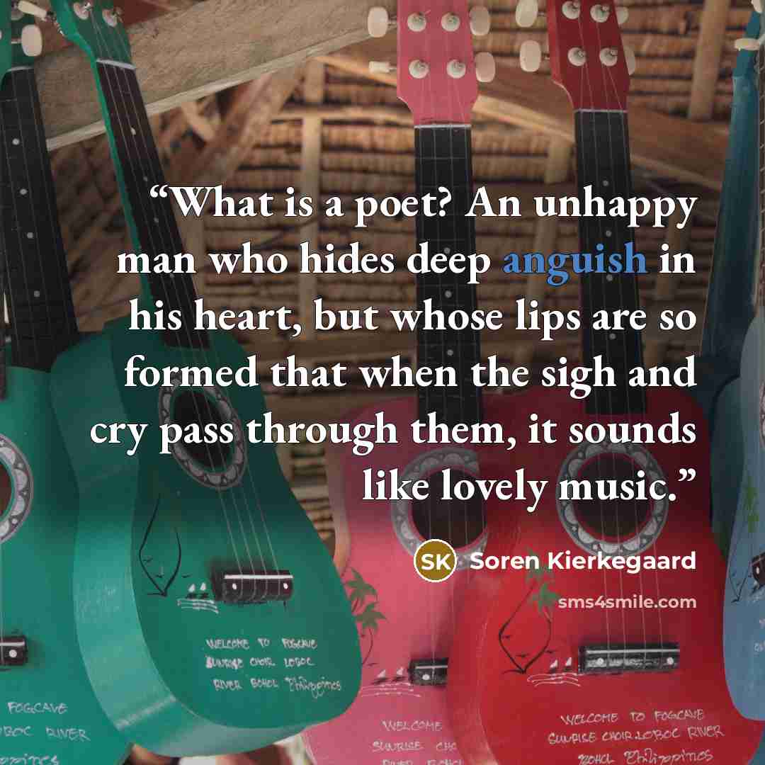 “What is a poet? An unhappy man who hides deep anguish in his heart, but whose lips are so formed that when the sigh and cry pass through them, it sounds like lovely music.” quote by Soren Kierkegaard