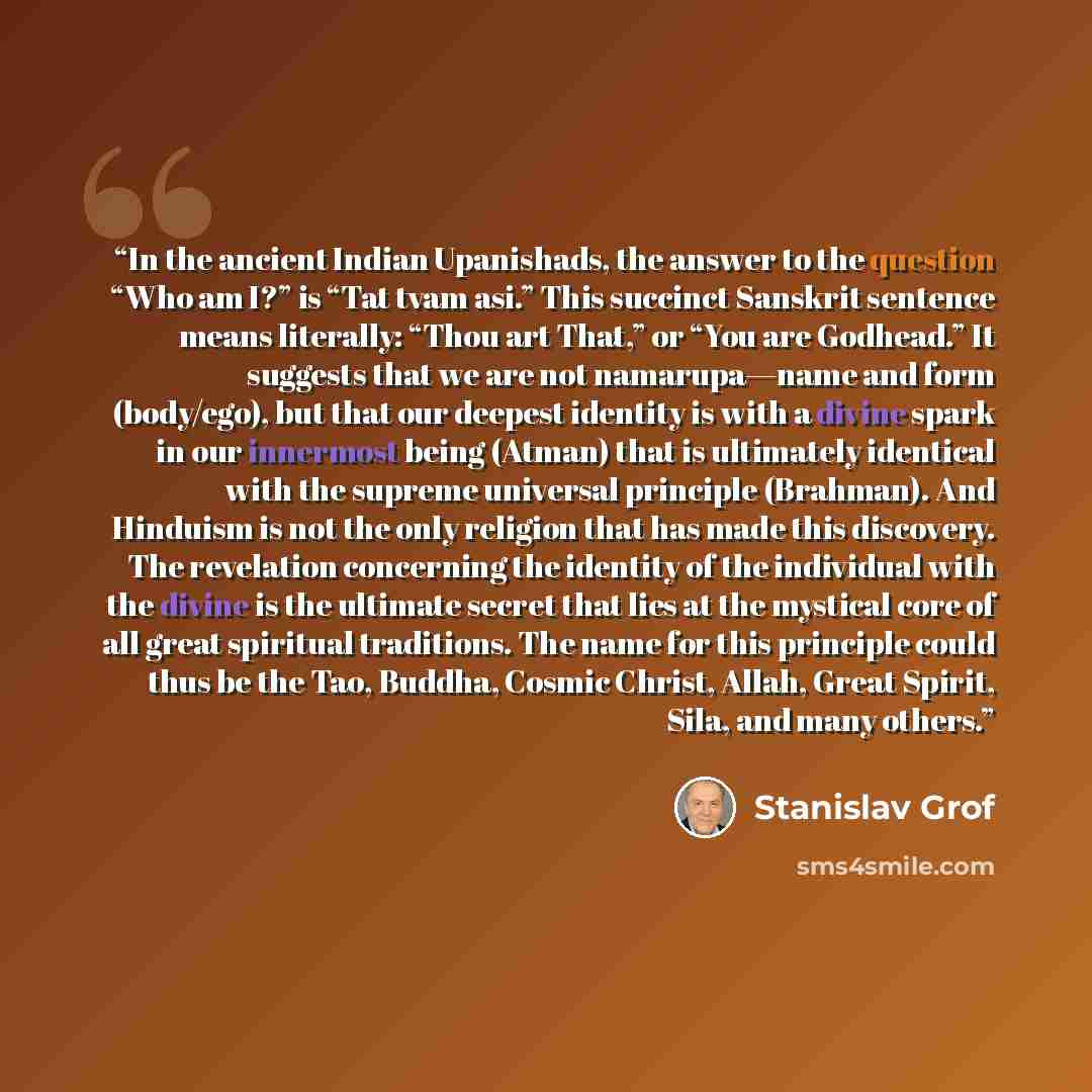 “In the ancient Indian Upanishads, the answer to the question “Who am I?” is “Tat tvam asi.” This succinct Sanskrit sentence means literally: “Thou art That,” or “You are Godhead.” It suggests that we are not namarupa—name and form (body/ego), but that our deepest identity is with a divine spark in…” quote by Stanislav Grof