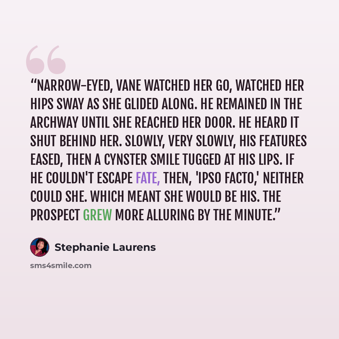 “Narrow-eyed, Vane watched her go, watched her hips sway as she glided along. He remained in the archway until she reached her door. He heard it shut behind her. Slowly, very slowly, his features eased, then a Cynster smile tugged at his lips. If he couldn't escape fate, then, 'ipso facto,' neither…” quote by Stephanie Laurens