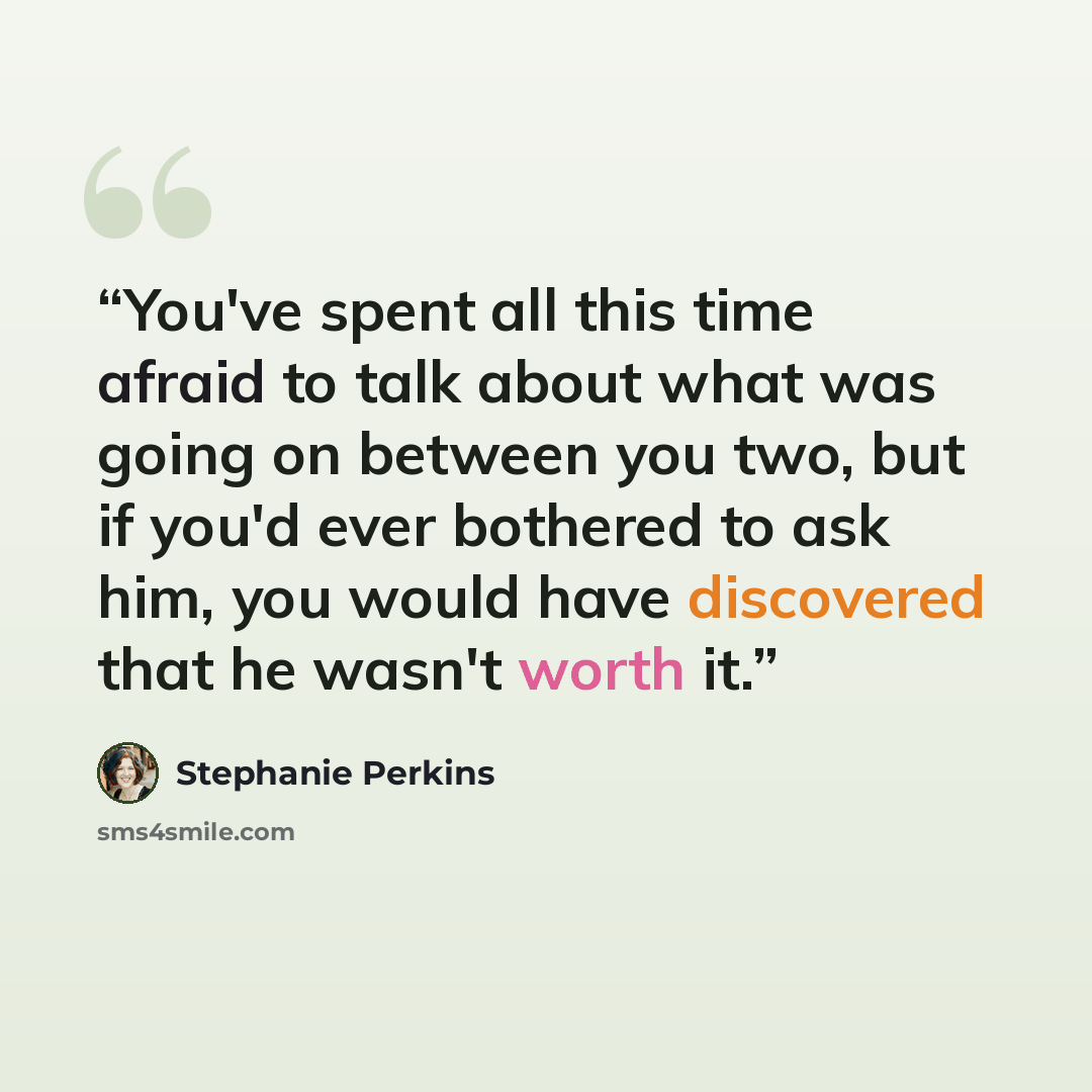 “You've spent all this time afraid to talk about what was going on between you two, but if you'd ever bothered to ask him, you would have discovered that he wasn't worth it.” quote by stephanie perkins