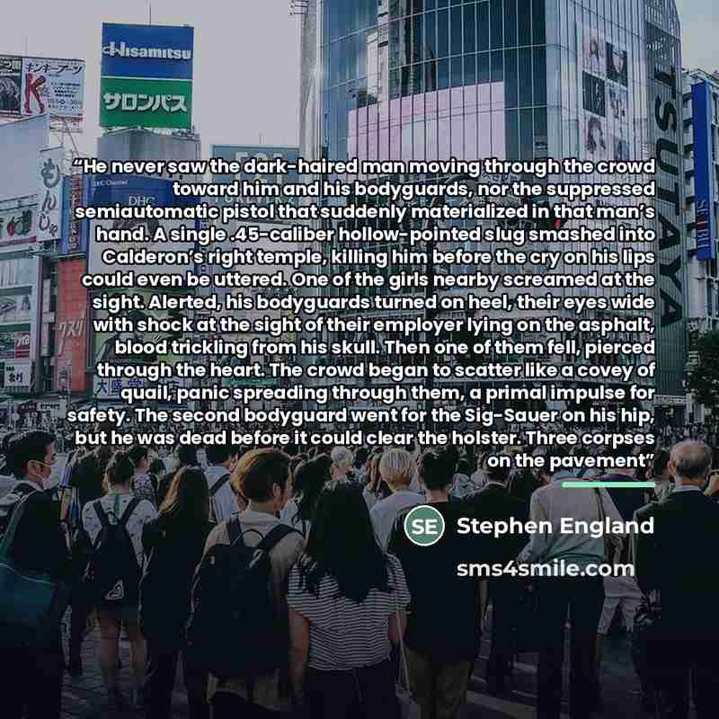 “He never saw the dark-haired man moving through the crowd toward him and his bodyguards, nor the suppressed semiautomatic pistol that suddenly materialized in that man’s hand. A single .45-caliber hollow-pointed slug smashed into Calderon’s right temple, killing him before the cry on his lips…” quote by Stephen England