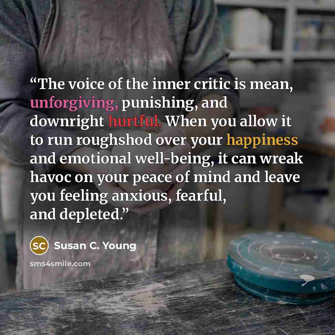 “The voice of the inner critic is mean, unforgiving, punishing, and downright hurtful. When you allow it to run roughshod over your happiness and emotional well-being, it can wreak havoc on your peace of mind and leave you feeling anxious, fearful, and depleted.” quote by Susan C. Young