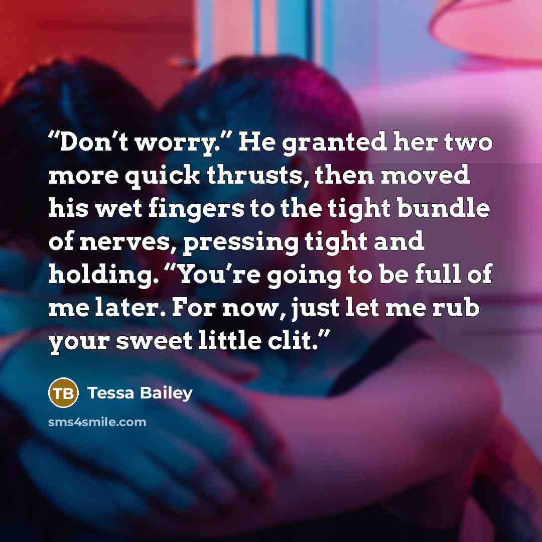 “Don’t worry.” He granted her two more quick thrusts, then moved his wet fingers to the tight bundle of nerves, pressing tight and holding. “You’re going to be full of me later. For now, just let me rub your sweet little clit.” quote by Tessa Bailey