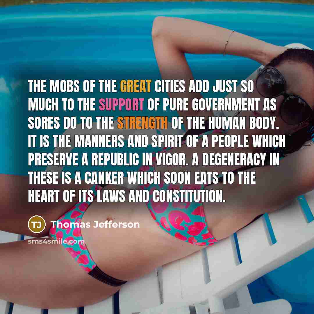 “The mobs of the great cities add just so much to the support of pure government as sores do to the strength of the human body. It is the manners and spirit of a people which preserve a republic in vigor. A degeneracy in these is a canker which soon eats to the heart of its laws and constitution.” quote by Thomas Jefferson
