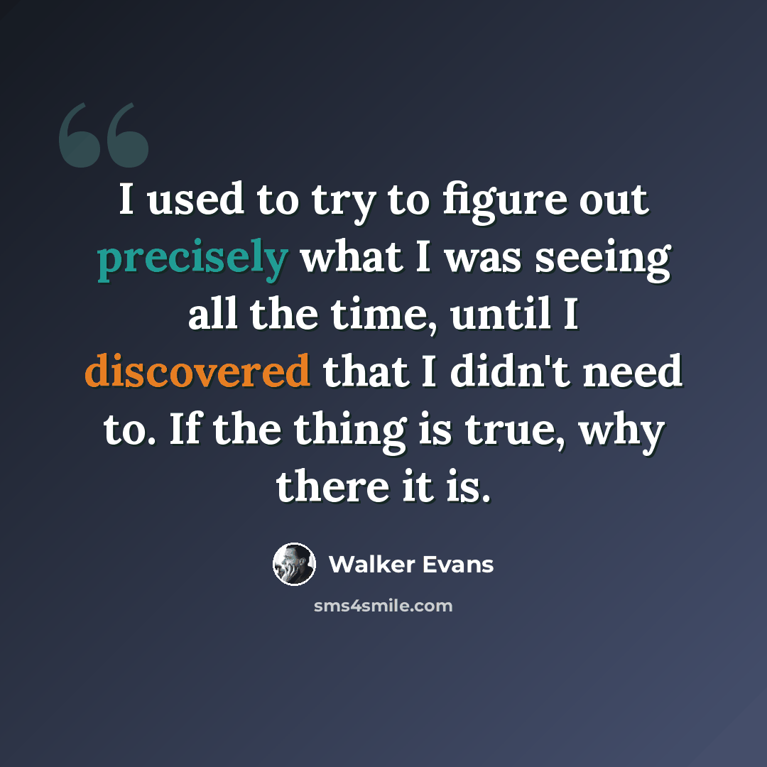 “I used to try to figure out precisely what I was seeing all the time, until I discovered that I didn't need to. If the thing is true, why there it is.” quote by Walker Evans
