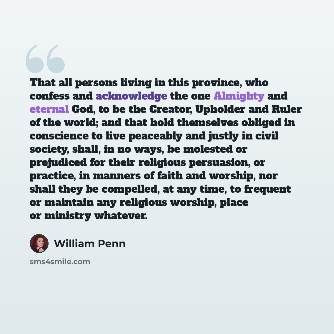 “That all persons living in this province, who confess and acknowledge the one Almighty and eternal God, to be the Creator, Upholder and Ruler of the world; and that hold themselves obliged in conscience to live peaceably and justly in civil society, shall, in no ways, be molested or prejudiced for…” quote by William Penn