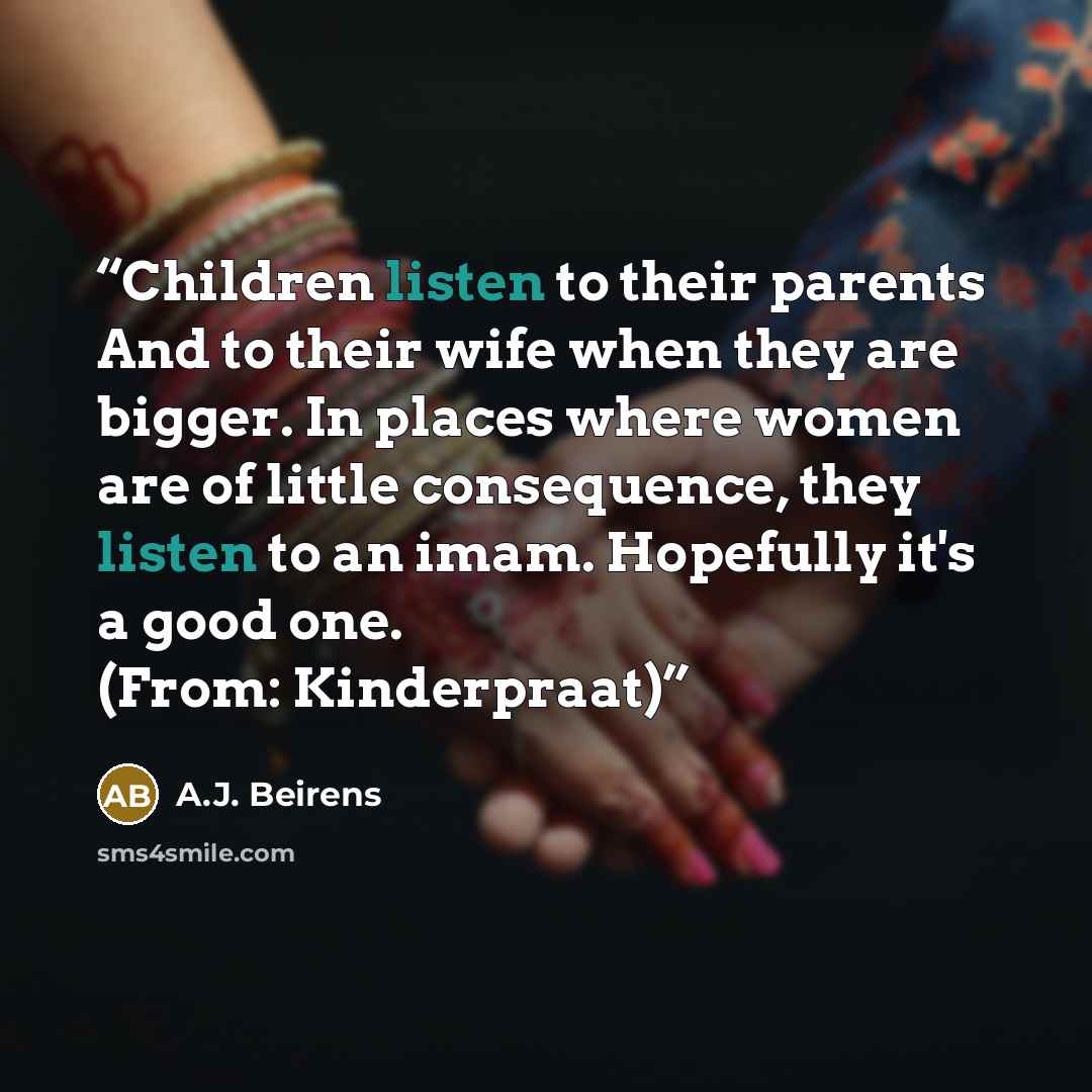 “Children listen to their parents And to their wife when they are bigger. In places where women are of little consequence, they listen to an imam. Hopefully it's a good one. (From: Kinderpraat)” quote by A.J. Beirens