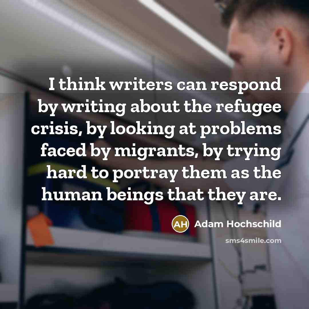 “I think writers can respond by writing about the refugee crisis, by looking at problems faced by migrants, by trying hard to portray them as the human beings that they are.” quote by Adam Hochschild