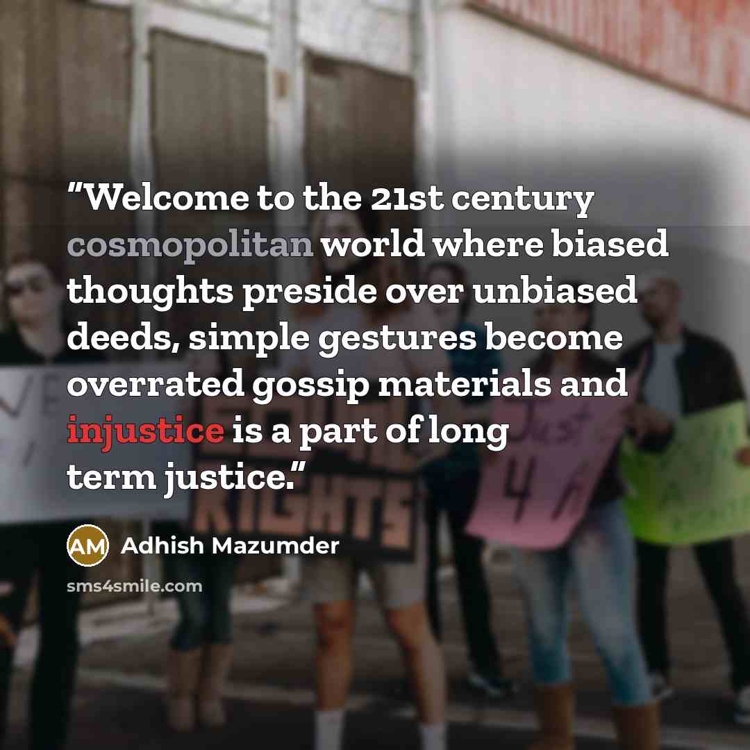 “Welcome to the 21st century cosmopolitan world where biased thoughts preside over unbiased deeds, simple gestures become overrated gossip materials and injustice is a part of long term justice.” quote by Adhish Mazumder