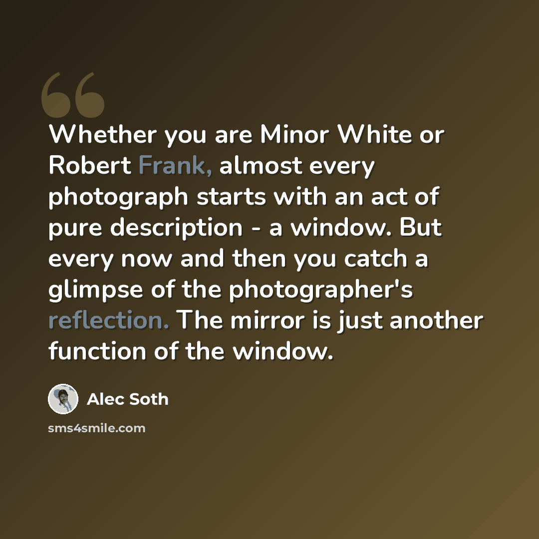 “Whether you are Minor White or Robert Frank, almost every photograph starts with an act of pure description - a window. But every now and then you catch a glimpse of the photographer's reflection. The mirror is just another function of the window.” quote by Alec Soth