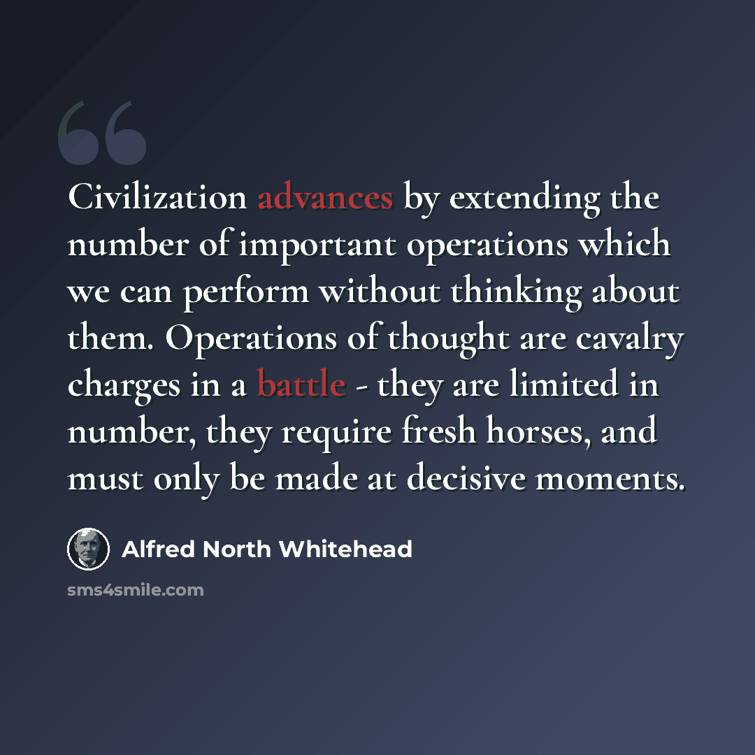 “Civilization advances by extending the number of important operations which we can perform without thinking about them. Operations of thought are cavalry charges in a battle - they are limited in number, they require fresh horses, and must only be made at decisive moments.” quote by Alfred North Whitehead