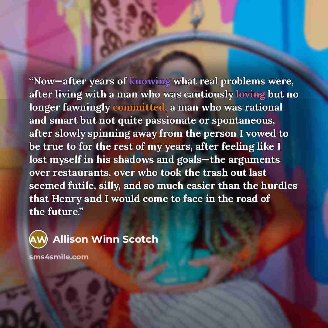 “Now—after years of knowing what real problems were, after living with a man who was cautiously loving but no longer fawningly committed, a man who was rational and smart but not quite passionate or spontaneous, after slowly spinning away from the person I vowed to be true to for the rest of my…” quote by Allison Winn Scotch