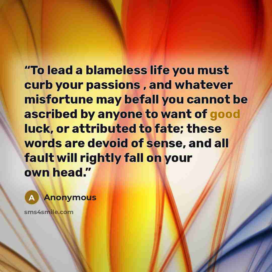 “To lead a blameless life you must curb your passions , and whatever misfortune may befall you cannot be ascribed by anyone to want of good luck, or attributed to fate; these words are devoid of sense, and all fault will rightly fall on your own head.” quote by Anonymous