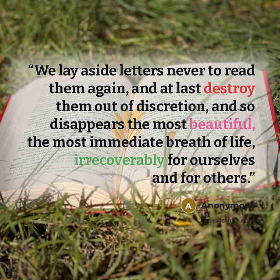 “We lay aside letters never to read them again, and at last destroy them out of discretion, and so disappears the most beautiful, the most immediate breath of life, irrecoverably for ourselves and for others.” quote by Anonymous