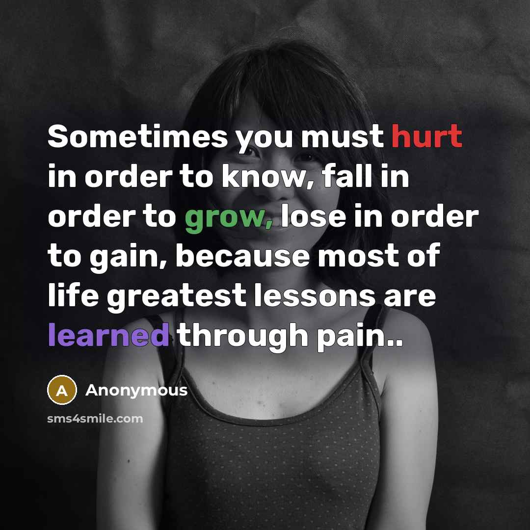 “Sometimes you must hurt in order to know, fall in order to grow, lose in order to gain, because most of life greatest lessons are learned through pain..” quote by Anonymous