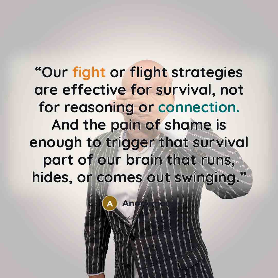 “Our fight or flight strategies are effective for survival, not for reasoning or connection. And the pain of shame is enough to trigger that survival part of our brain that runs, hides, or comes out swinging.” quote by Anonymous
