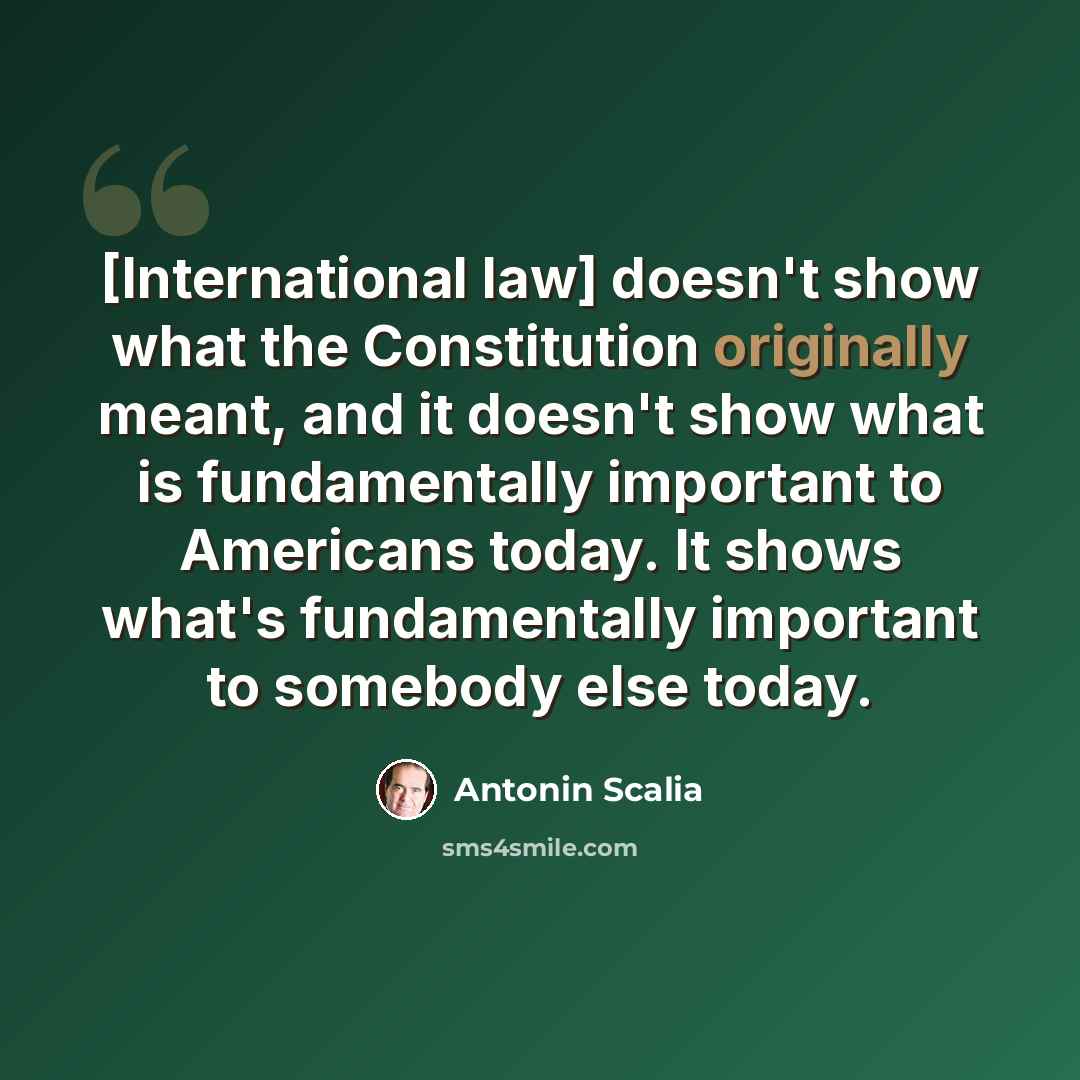 “[International law] doesn't show what the Constitution originally meant, and it doesn't show what is fundamentally important to Americans today. It shows what's fundamentally important to somebody else today.” quote by Antonin Scalia