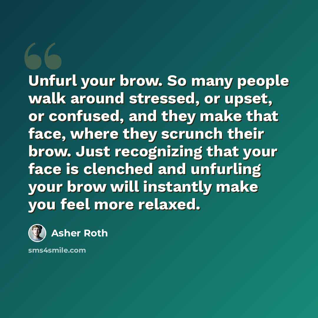 “Unfurl your brow. So many people walk around stressed, or upset, or confused, and they make that face, where they scrunch their brow. Just recognizing that your face is clenched and unfurling your brow will instantly make you feel more relaxed.” quote by Asher Roth