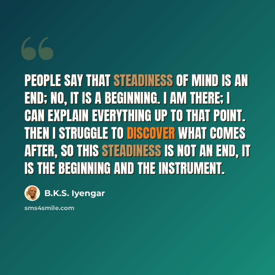 “People say that steadiness of mind is an end; no, it is a beginning. I am there; I can explain everything up to that point. Then I struggle to discover what comes after, so this steadiness is not an end, it is the beginning and the instrument.” quote by B.K.S. Iyengar