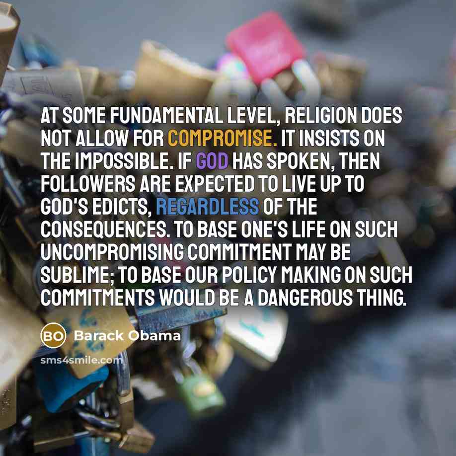 “At some fundamental level, religion does not allow for compromise. It insists on the impossible. If God has spoken, then followers are expected to live up to God's edicts, regardless of the consequences. To base one's life on such uncompromising commitment may be sublime; to base our policy making…” quote by Barack Obama