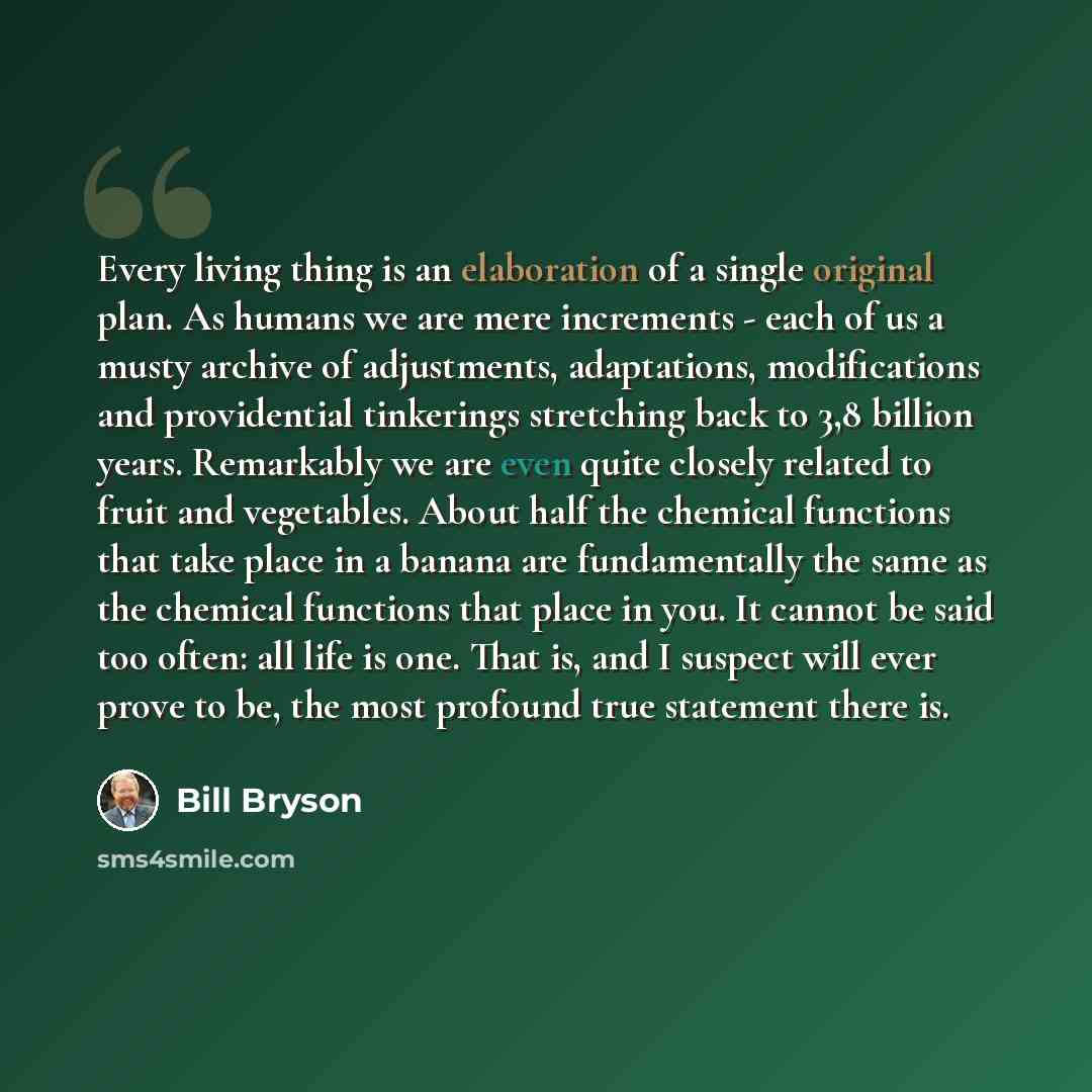 “Every living thing is an elaboration of a single original plan. As humans we are mere increments - each of us a musty archive of adjustments, adaptations, modifications and providential tinkerings stretching back to 3,8 billion years. Remarkably we are even quite closely related to fruit and…” quote by Bill Bryson