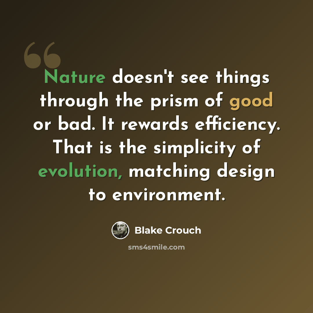 “Nature doesn't see things through the prism of good or bad. It rewards efficiency. That is the simplicity of evolution, matching design to environment.” quote by Blake Crouch