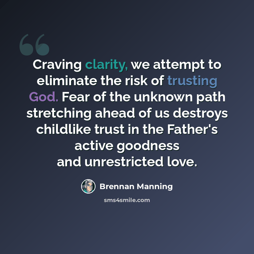 “Craving clarity, we attempt to eliminate the risk of trusting God. Fear of the unknown path stretching ahead of us destroys childlike trust in the Father's active goodness and unrestricted love.” quote by Brennan Manning