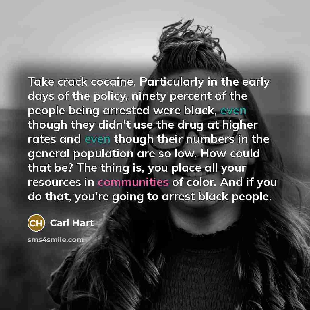 “Take crack cocaine. Particularly in the early days of the policy, ninety percent of the people being arrested were black, even though they didn't use the drug at higher rates and even though their numbers in the general population are so low. How could that be? The thing is, you place all your…” quote by Carl Hart