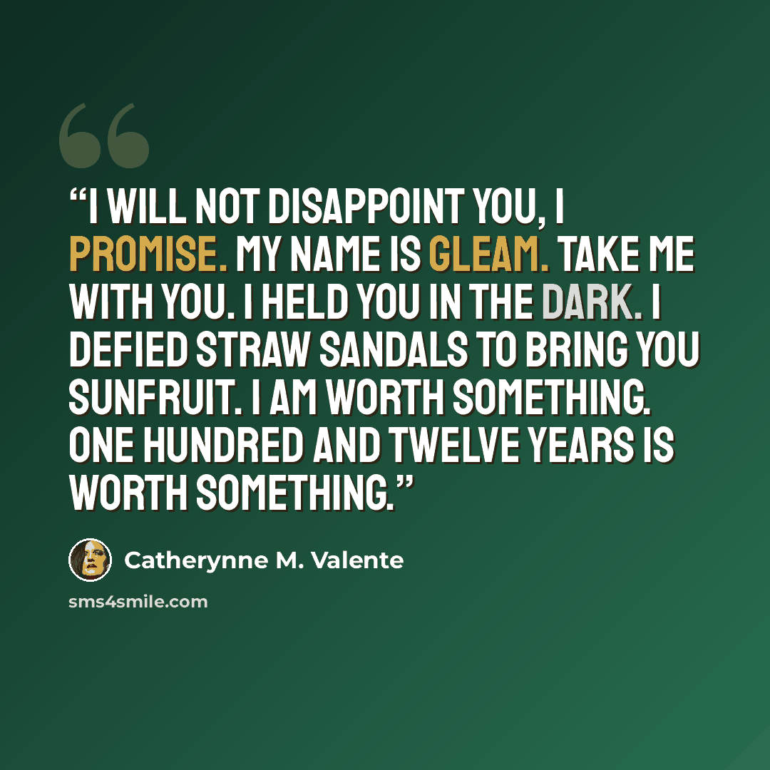 “I will not disappoint you, I promise. My name is Gleam. Take me with you. I held you in the dark. I defied straw sandals to bring you sunfruit. I am worth something. One hundred and twelve years is worth something.” quote by Catherynne M. Valente