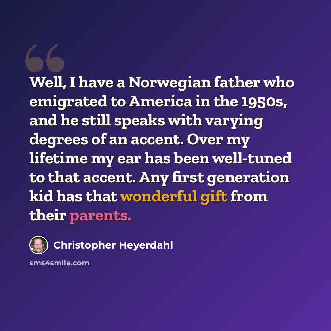 “Well, I have a Norwegian father who emigrated to America in the 1950s, and he still speaks with varying degrees of an accent. Over my lifetime my ear has been well-tuned to that accent. Any first generation kid has that wonderful gift from their parents.” quote by Christopher Heyerdahl