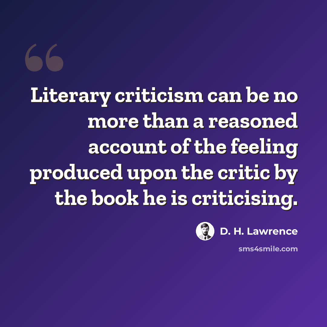 “Literary criticism can be no more than a reasoned account of the feeling produced upon the critic by the book he is criticising.” quote by D. H. Lawrence