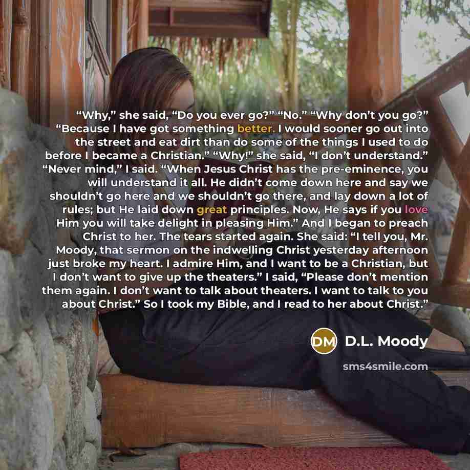 “Why,” she said, “Do you ever go?” “No.” “Why don’t you go?” “Because I have got something better. I would sooner go out into the street and eat dirt than do some of the things I used to do before I became a Christian.” “Why!” she said, “I don’t understand.” “Never mind,” I said. “When Jesus Christ…” quote by D.L. Moody