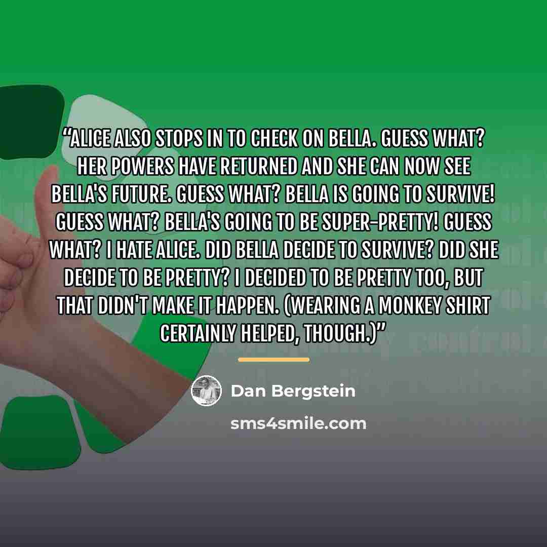 “Alice also stops in to check on Bella. Guess what? Her powers have returned and she can now see Bella's future. Guess what? Bella is going to survive! Guess what? Bella's going to be super-pretty! Guess what? I hate Alice. Did Bella decide to survive? Did she decide to be pretty? I decided to be…” quote by Dan Bergstein