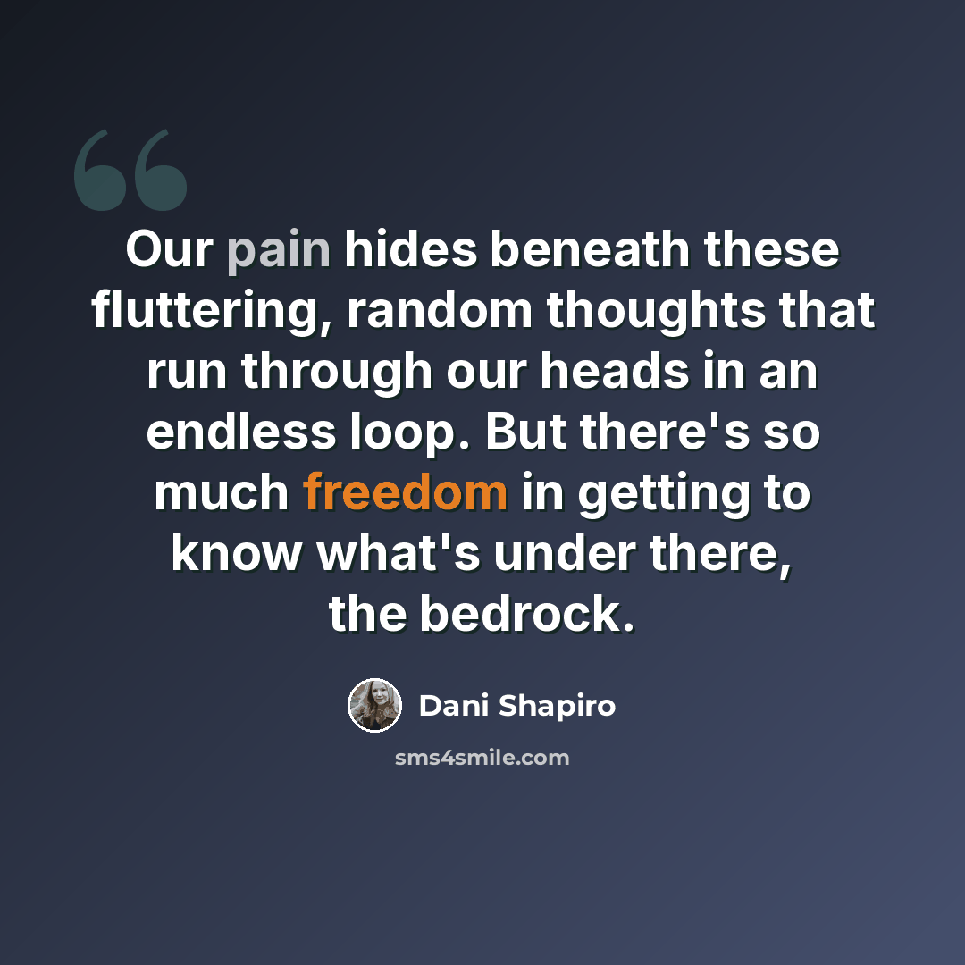 “Our pain hides beneath these fluttering, random thoughts that run through our heads in an endless loop. But there's so much freedom in getting to know what's under there, the bedrock.” quote by Dani Shapiro