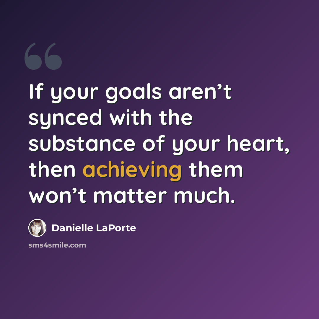 “If your goals aren’t synced with the substance of your heart, then achieving them won’t matter much.” quote by Danielle LaPorte