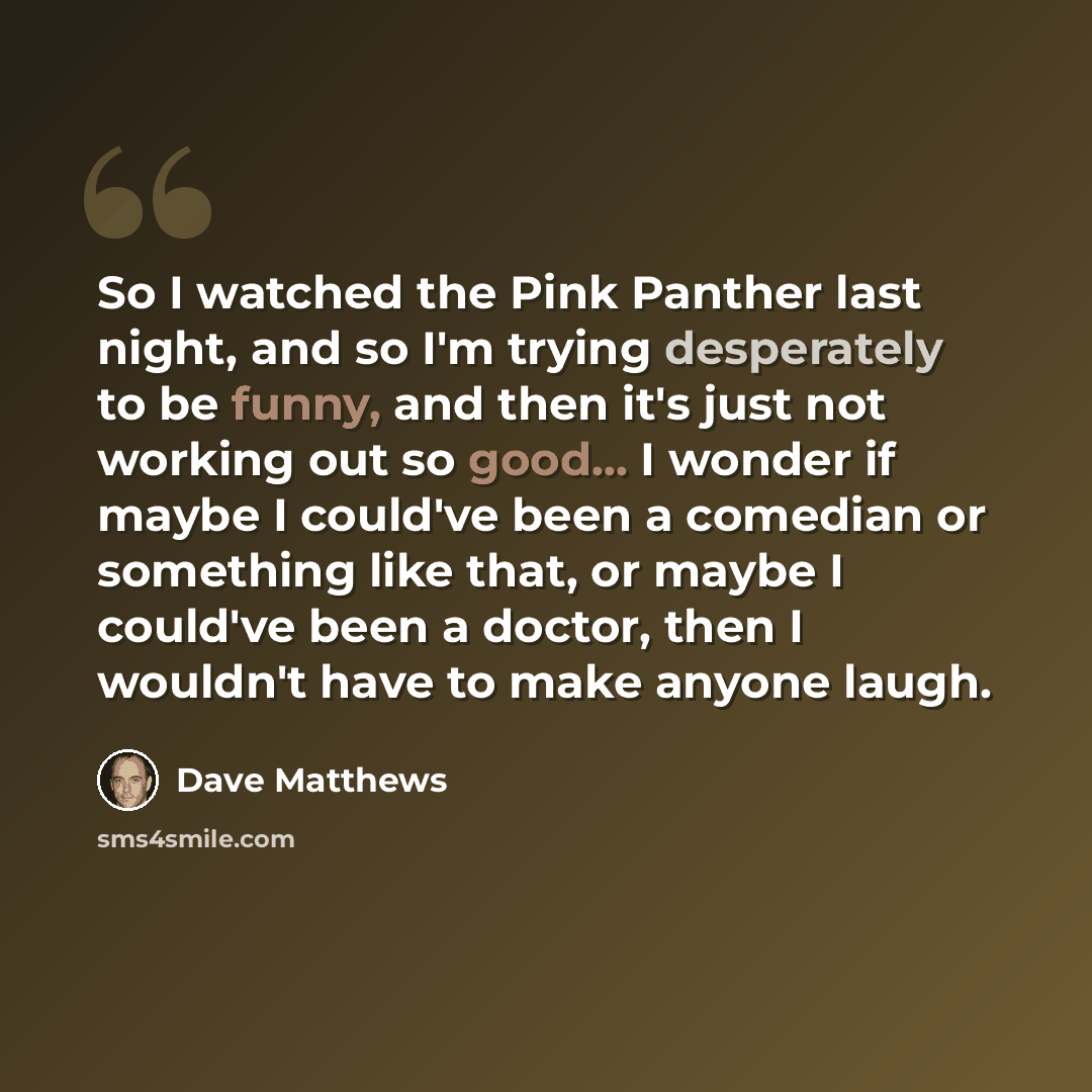 “So I watched the Pink Panther last night, and so I'm trying desperately to be funny, and then it's just not working out so good... I wonder if maybe I could've been a comedian or something like that, or maybe I could've been a doctor, then I wouldn't have to make anyone laugh.” quote by Dave Matthews