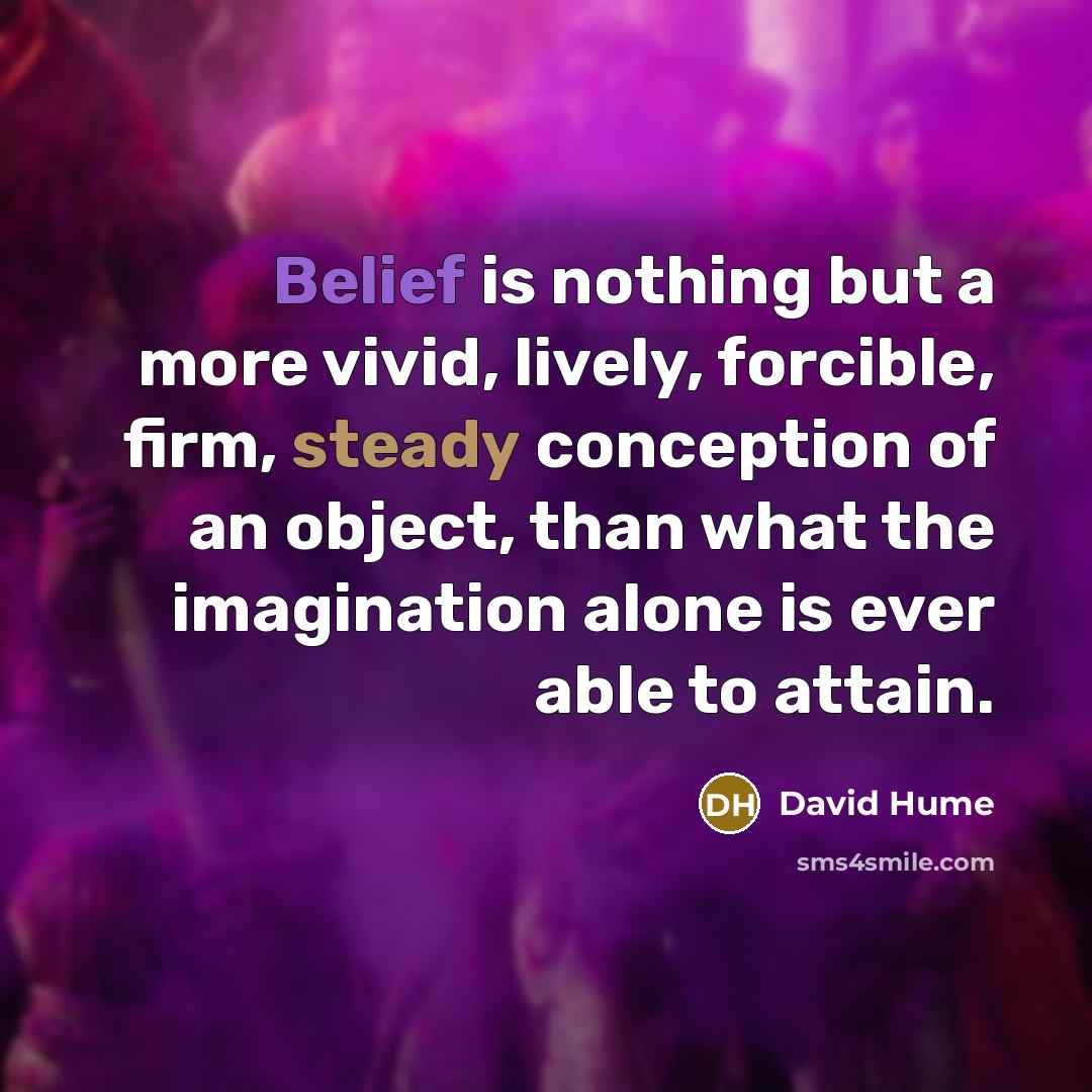“Belief is nothing but a more vivid, lively, forcible, firm, steady conception of an object, than what the imagination alone is ever able to attain.” quote by David Hume