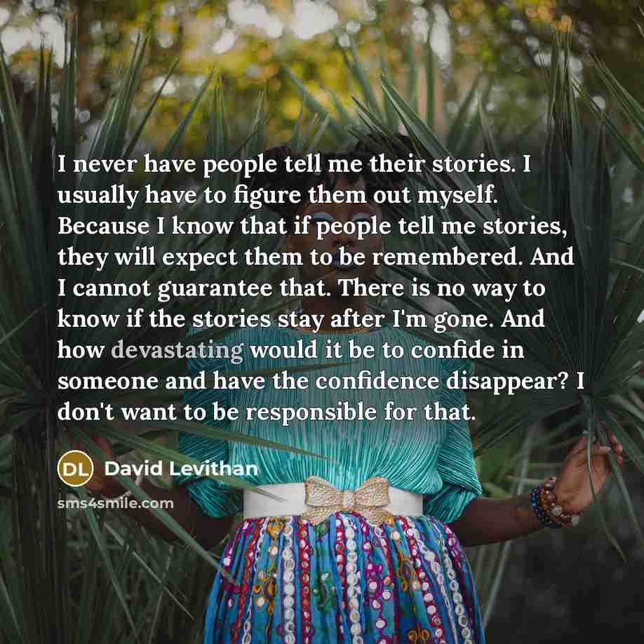 “I never have people tell me their stories. I usually have to figure them out myself. Because I know that if people tell me stories, they will expect them to be remembered. And I cannot guarantee that. There is no way to know if the stories stay after I'm gone. And how devastating would it be to…” quote by David Levithan