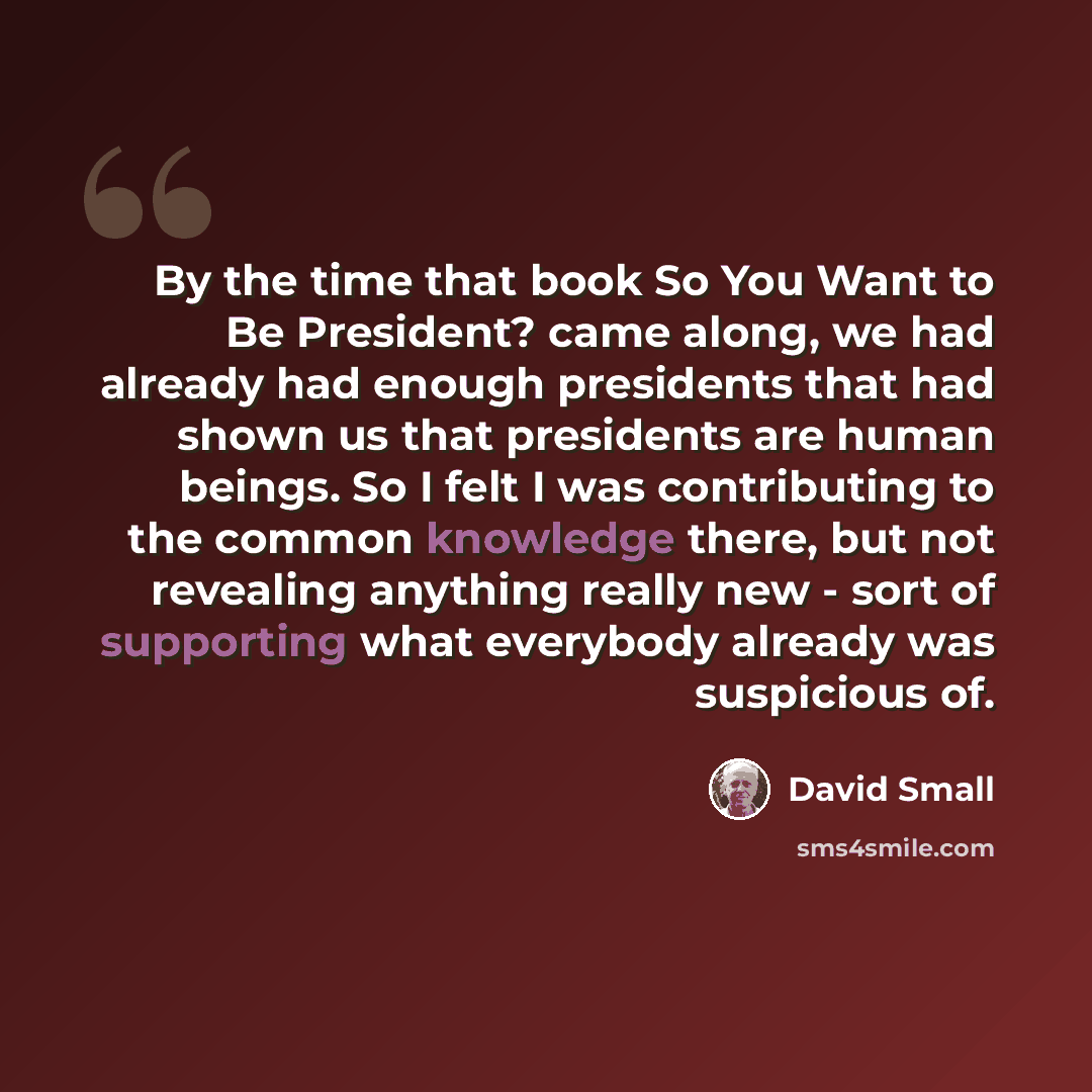 “By the time that book So You Want to Be President? came along, we had already had enough presidents that had shown us that presidents are human beings. So I felt I was contributing to the common knowledge there, but not revealing anything really new - sort of supporting what everybody already was…” quote by David Small