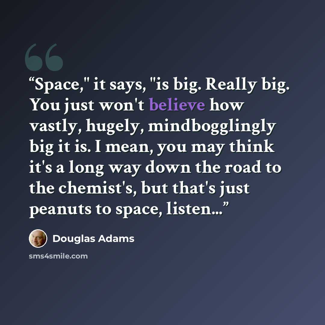 “Space," it says, "is big. Really big. You just won't believe how vastly, hugely, mindbogglingly big it is. I mean, you may think it's a long way down the road to the chemist's, but that's just peanuts to space, listen...” quote by Douglas Adams