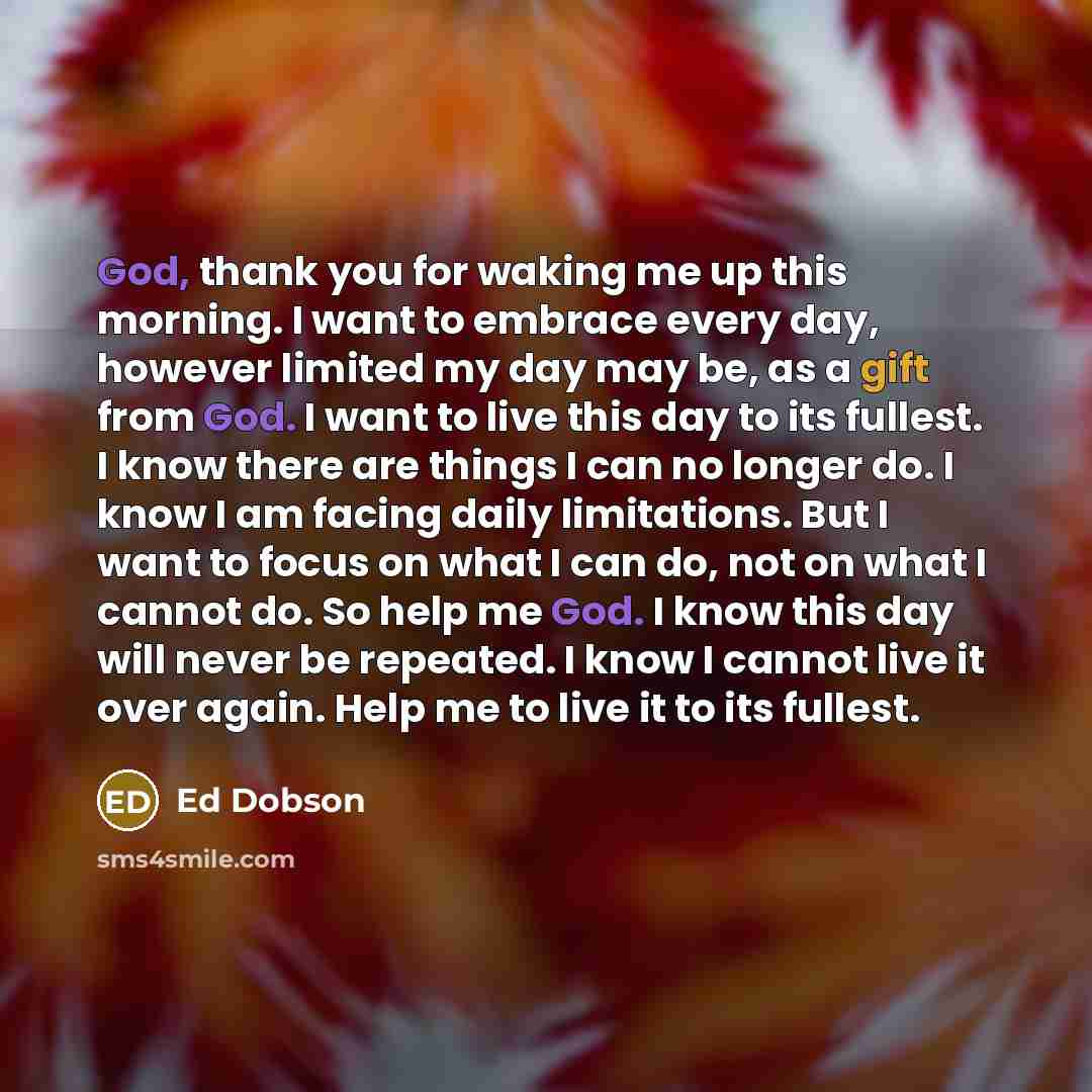 “God, thank you for waking me up this morning. I want to embrace every day, however limited my day may be, as a gift from God. I want to live this day to its fullest. I know there are things I can no longer do. I know I am facing daily limitations. But I want to focus on what I can do, not on what…” quote by Ed Dobson