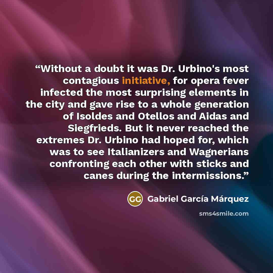“Without a doubt it was Dr. Urbino's most contagious initiative, for opera fever infected the most surprising elements in the city and gave rise to a whole generation of Isoldes and Otellos and Aidas and Siegfrieds. But it never reached the extremes Dr. Urbino had hoped for, which was to see…” quote by Gabriel García Márquez