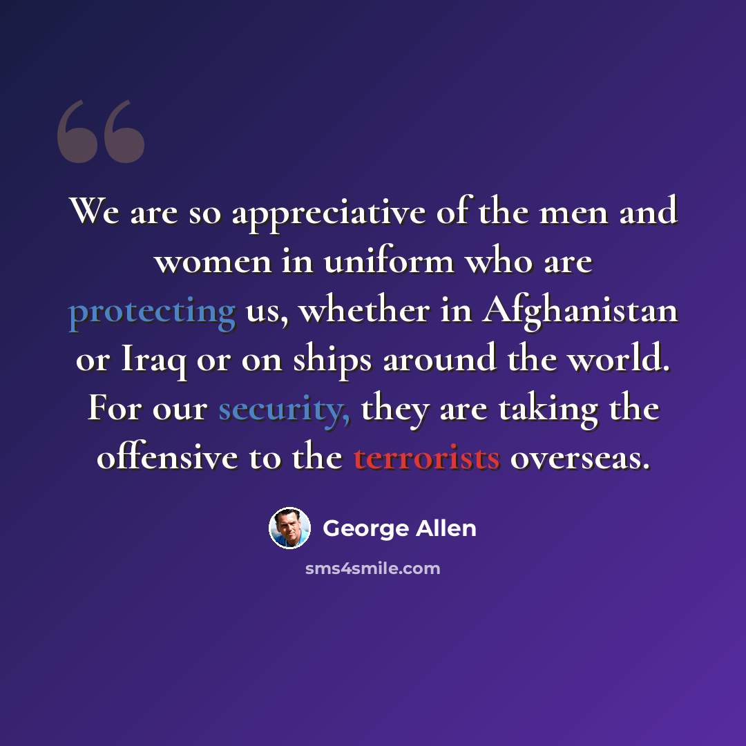 “We are so appreciative of the men and women in uniform who are protecting us, whether in Afghanistan or Iraq or on ships around the world. For our security, they are taking the offensive to the terrorists overseas.” quote by George Allen