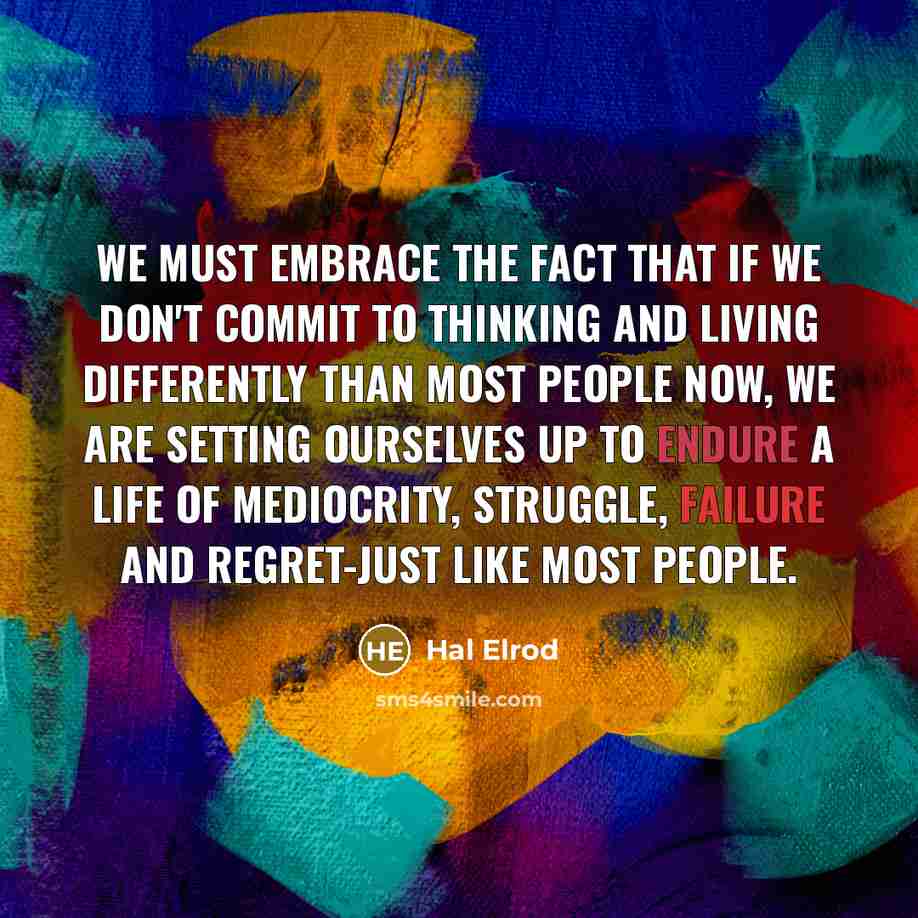 “We must embrace the fact that if we don't commit to thinking and living differently than most people now, we are setting ourselves up to endure a life of mediocrity, struggle, failure and regret-just like most people.” quote by Hal Elrod